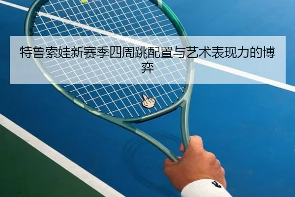 特鲁索娃新赛季四周跳配置与艺术表现力的博弈