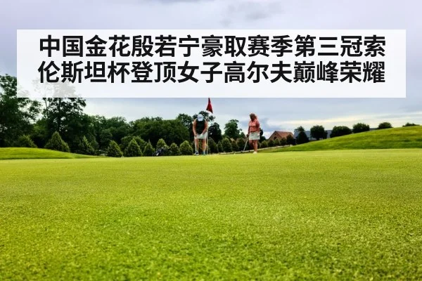 中国金花殷若宁豪取赛季第三冠索伦斯坦杯登顶女子高尔夫巅峰荣耀