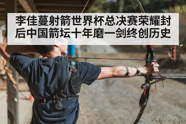 李佳蔓射箭世界杯总决赛荣耀封后中国箭坛十年磨一剑终创历史